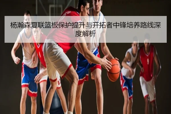 杨瀚森夏联篮板保护提升与开拓者中锋培养路线深度解析