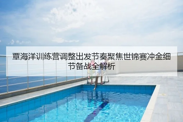 覃海洋训练营调整出发节奏聚焦世锦赛冲金细节备战全解析