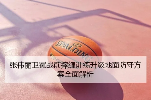 张伟丽卫冕战前摔缠训练升级地面防守方案全面解析